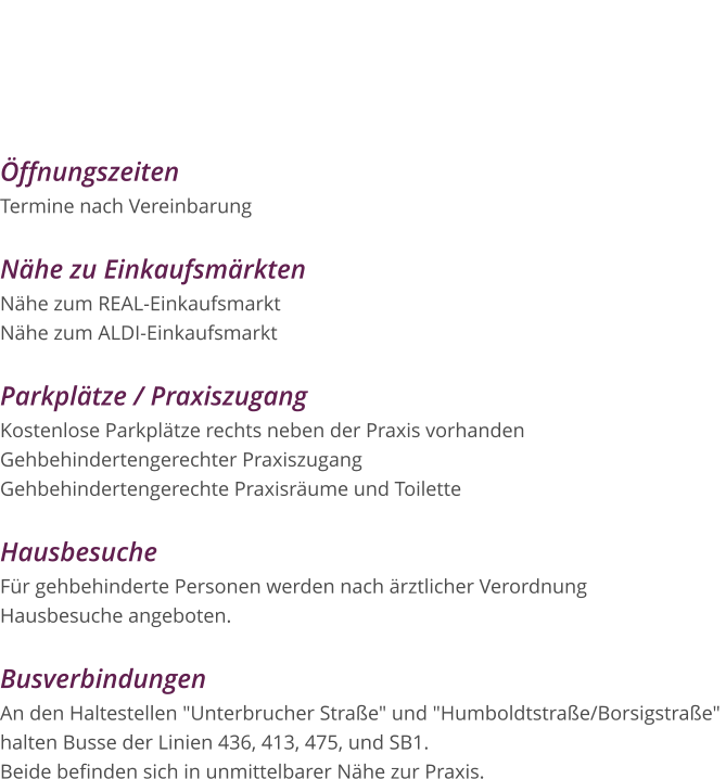 Öffnungszeiten Termine nach Vereinbarung  Nähe zu Einkaufsmärkten Nähe zum REAL-Einkaufsmarkt Nähe zum ALDI-Einkaufsmarkt  Parkplätze / Praxiszugang Kostenlose Parkplätze rechts neben der Praxis vorhanden Gehbehindertengerechter Praxiszugang Gehbehindertengerechte Praxisräume und Toilette  Hausbesuche Für gehbehinderte Personen werden nach ärztlicher Verordnung Hausbesuche angeboten.  Busverbindungen An den Haltestellen "Unterbrucher Straße" und "Humboldtstraße/Borsigstraße"  halten Busse der Linien 436, 413, 475, und SB1.  Beide befinden sich in unmittelbarer Nähe zur Praxis.  Praxis für Logopädie Diana Houben Borsigstraße 15 52525 Heinsberg